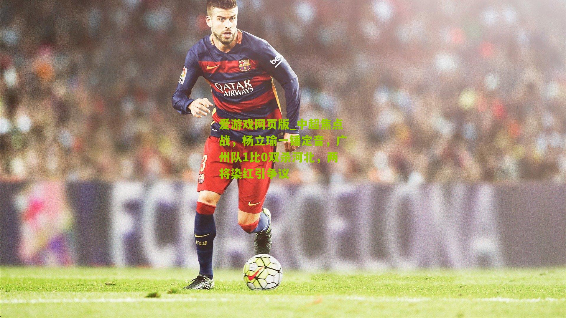 爱游戏网页版_中超焦点战，杨立瑜一锤定音，广州队1比0双杀河北，两将染红引争议